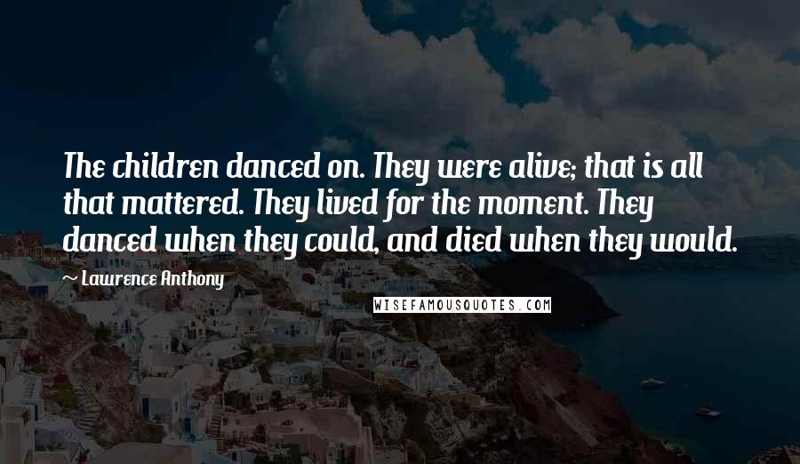 Lawrence Anthony Quotes: The children danced on. They were alive; that is all that mattered. They lived for the moment. They danced when they could, and died when they would.