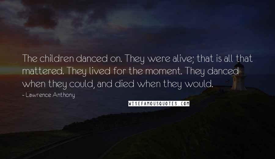 Lawrence Anthony Quotes: The children danced on. They were alive; that is all that mattered. They lived for the moment. They danced when they could, and died when they would.
