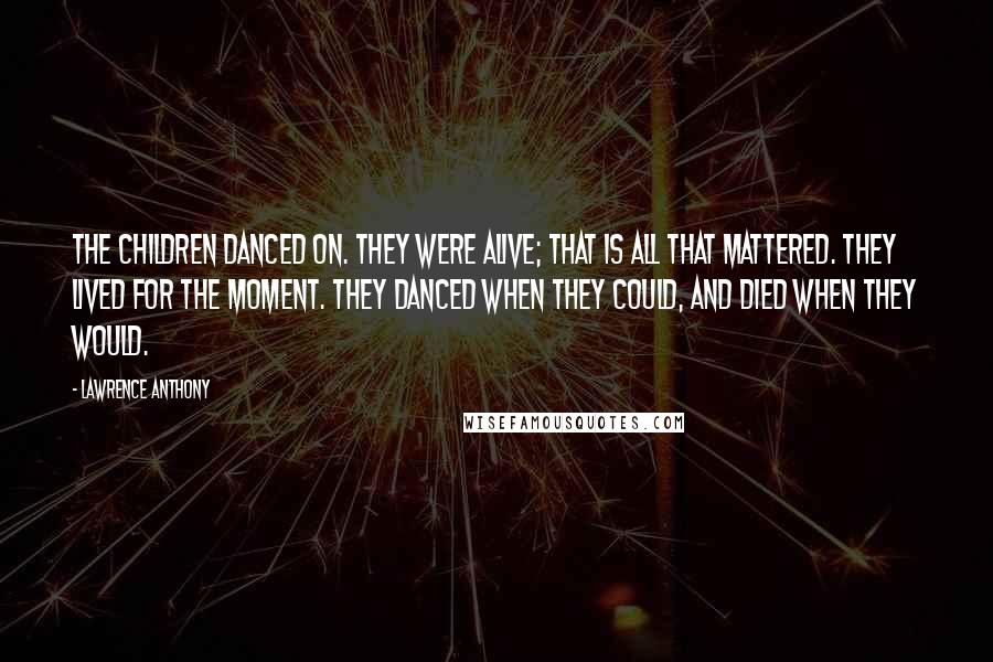 Lawrence Anthony Quotes: The children danced on. They were alive; that is all that mattered. They lived for the moment. They danced when they could, and died when they would.