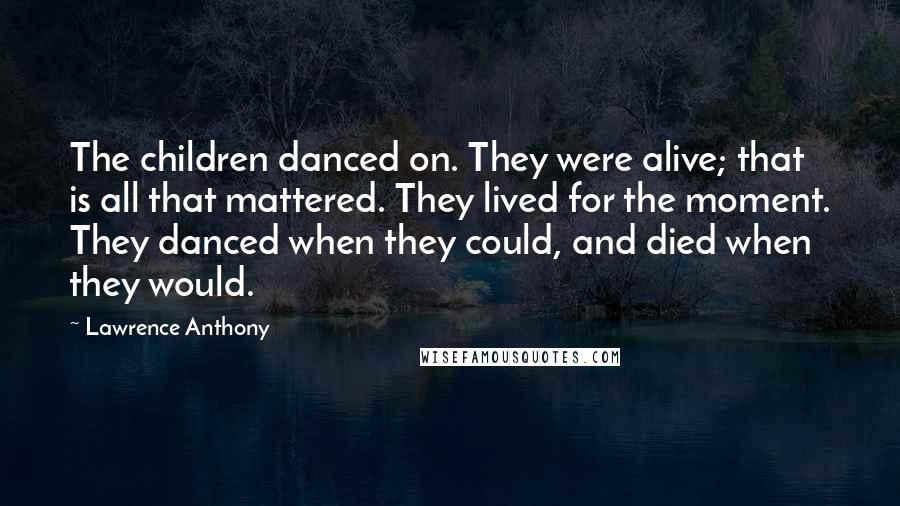 Lawrence Anthony Quotes: The children danced on. They were alive; that is all that mattered. They lived for the moment. They danced when they could, and died when they would.