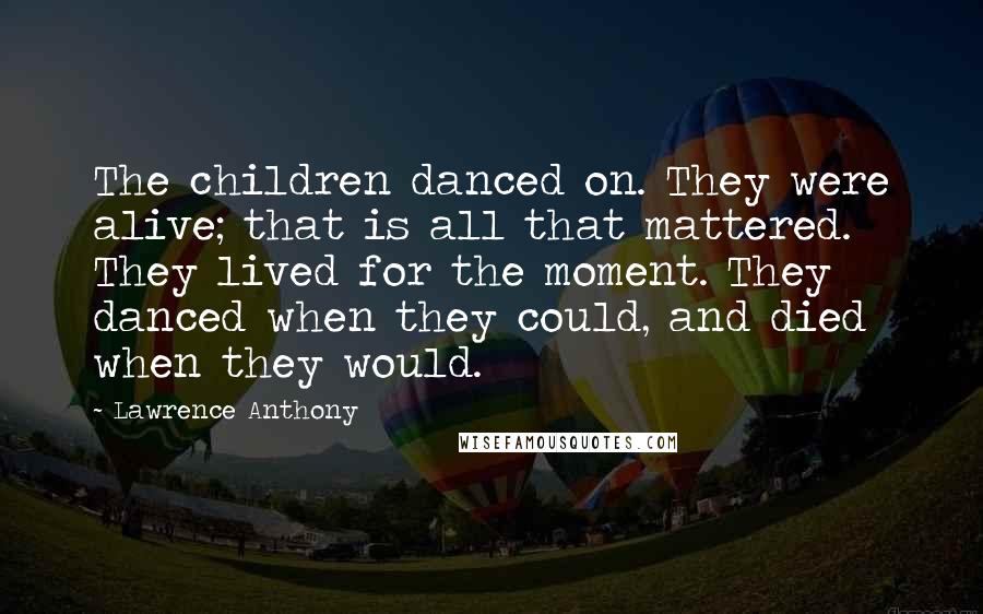 Lawrence Anthony Quotes: The children danced on. They were alive; that is all that mattered. They lived for the moment. They danced when they could, and died when they would.