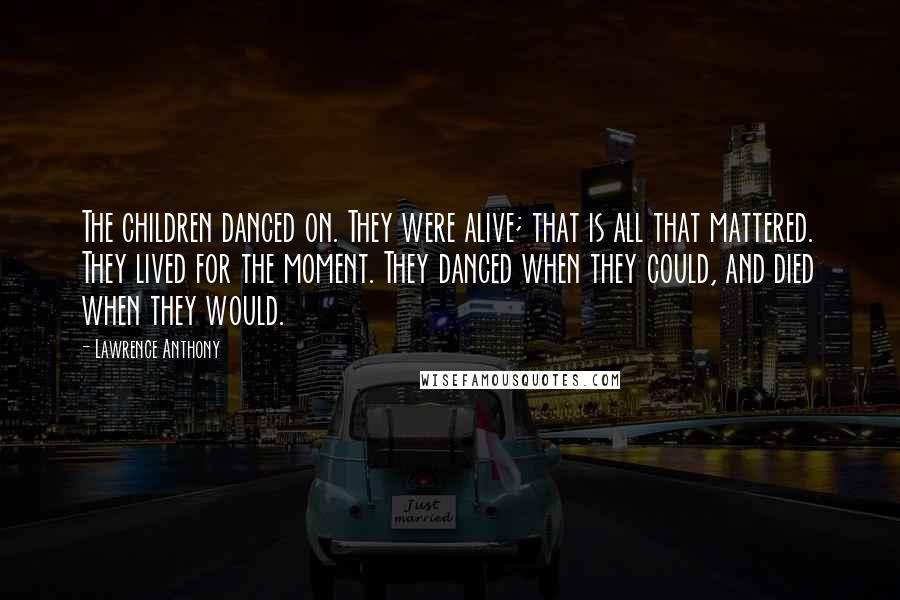 Lawrence Anthony Quotes: The children danced on. They were alive; that is all that mattered. They lived for the moment. They danced when they could, and died when they would.