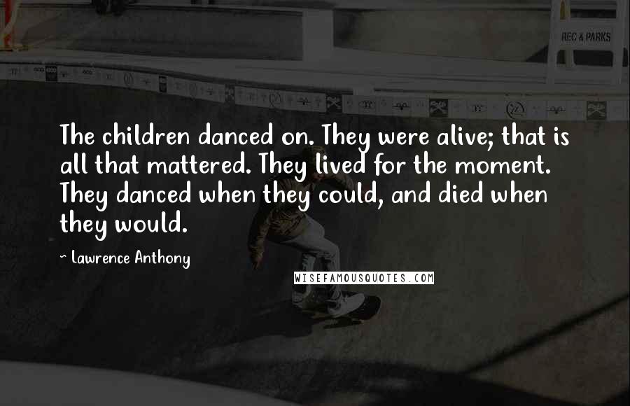 Lawrence Anthony Quotes: The children danced on. They were alive; that is all that mattered. They lived for the moment. They danced when they could, and died when they would.