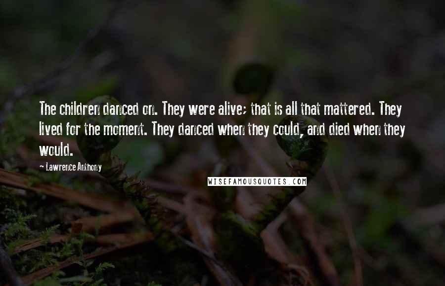 Lawrence Anthony Quotes: The children danced on. They were alive; that is all that mattered. They lived for the moment. They danced when they could, and died when they would.