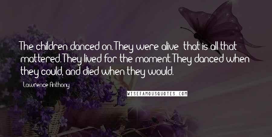 Lawrence Anthony Quotes: The children danced on. They were alive; that is all that mattered. They lived for the moment. They danced when they could, and died when they would.