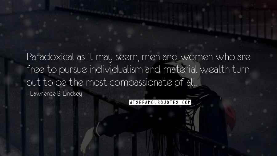 Lawrence B. Lindsey Quotes: Paradoxical as it may seem, men and women who are free to pursue individualism and material wealth turn out to be the most compassionate of all.