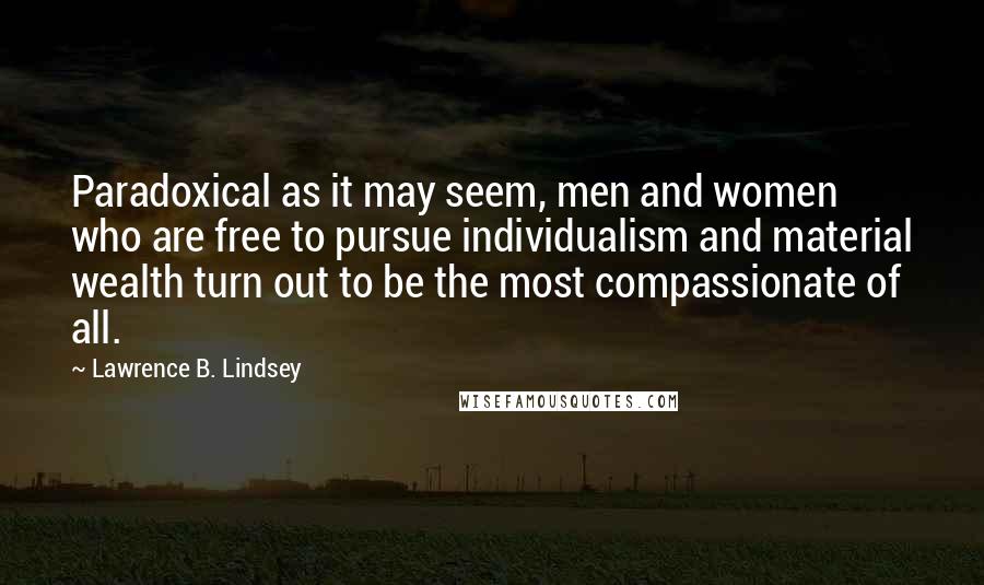 Lawrence B. Lindsey Quotes: Paradoxical as it may seem, men and women who are free to pursue individualism and material wealth turn out to be the most compassionate of all.