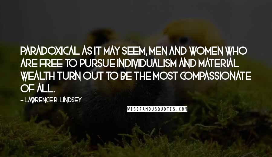 Lawrence B. Lindsey Quotes: Paradoxical as it may seem, men and women who are free to pursue individualism and material wealth turn out to be the most compassionate of all.