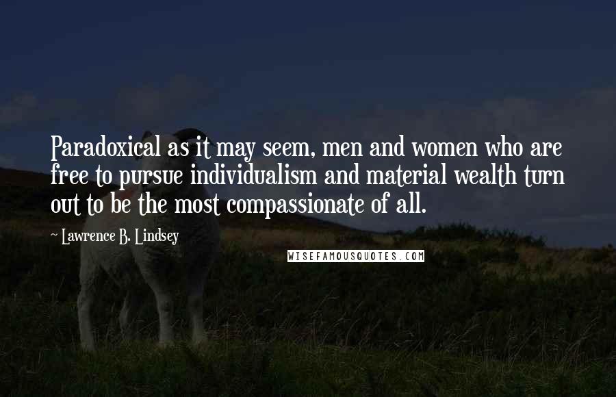 Lawrence B. Lindsey Quotes: Paradoxical as it may seem, men and women who are free to pursue individualism and material wealth turn out to be the most compassionate of all.