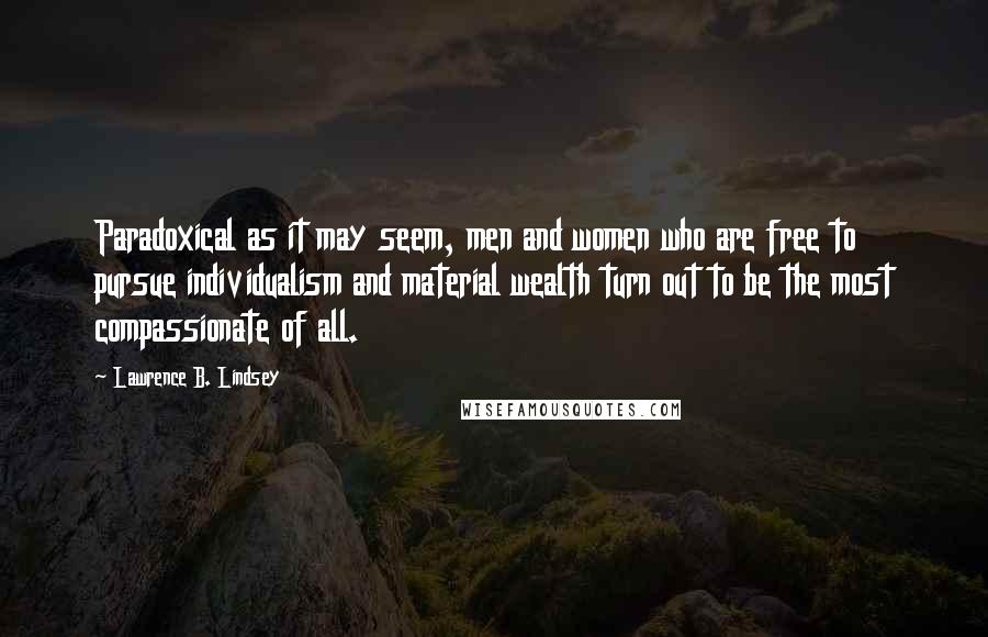 Lawrence B. Lindsey Quotes: Paradoxical as it may seem, men and women who are free to pursue individualism and material wealth turn out to be the most compassionate of all.