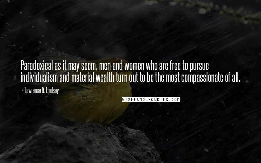 Lawrence B. Lindsey Quotes: Paradoxical as it may seem, men and women who are free to pursue individualism and material wealth turn out to be the most compassionate of all.