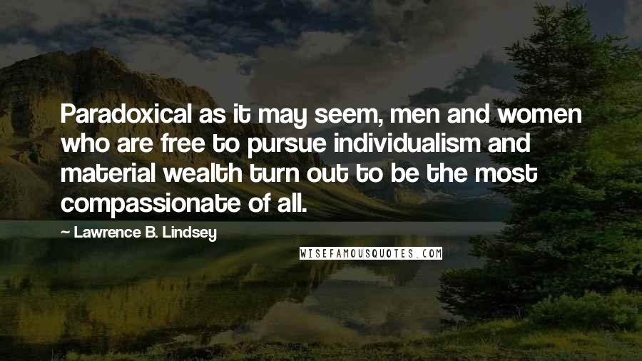 Lawrence B. Lindsey Quotes: Paradoxical as it may seem, men and women who are free to pursue individualism and material wealth turn out to be the most compassionate of all.