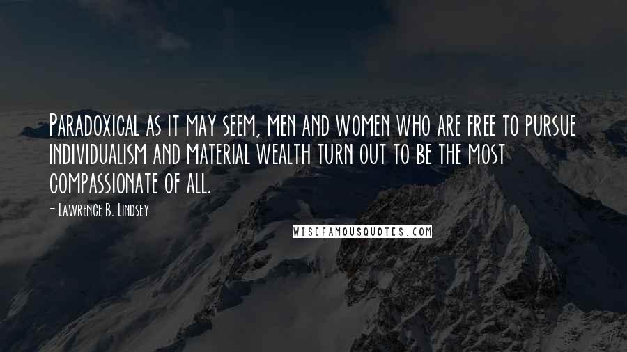 Lawrence B. Lindsey Quotes: Paradoxical as it may seem, men and women who are free to pursue individualism and material wealth turn out to be the most compassionate of all.