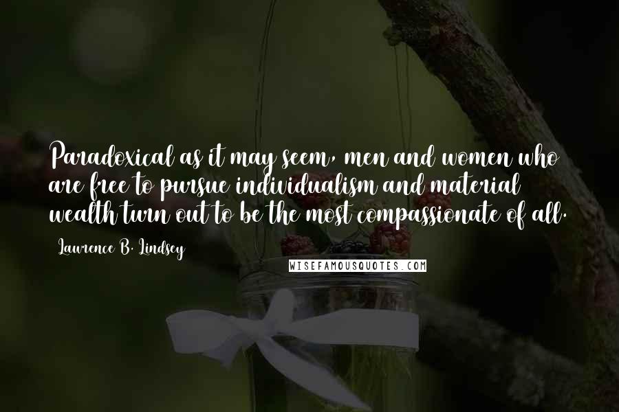 Lawrence B. Lindsey Quotes: Paradoxical as it may seem, men and women who are free to pursue individualism and material wealth turn out to be the most compassionate of all.