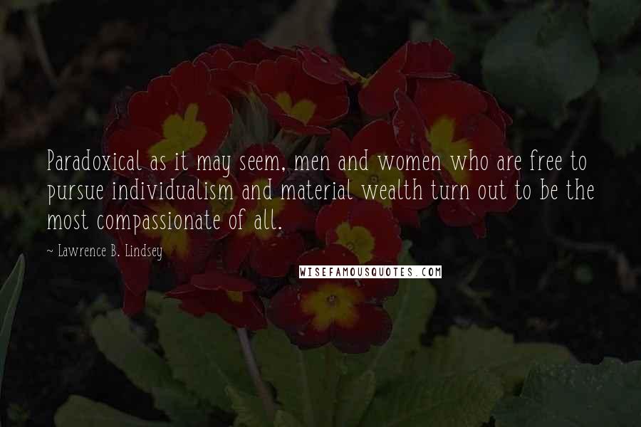 Lawrence B. Lindsey Quotes: Paradoxical as it may seem, men and women who are free to pursue individualism and material wealth turn out to be the most compassionate of all.