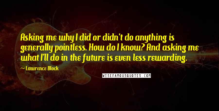 Lawrence Block Quotes: Asking me why I did or didn't do anything is generally pointless. How do I know? And asking me what I'll do in the future is even less rewarding.