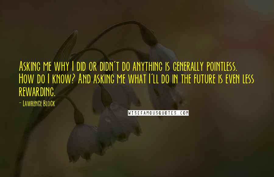 Lawrence Block Quotes: Asking me why I did or didn't do anything is generally pointless. How do I know? And asking me what I'll do in the future is even less rewarding.