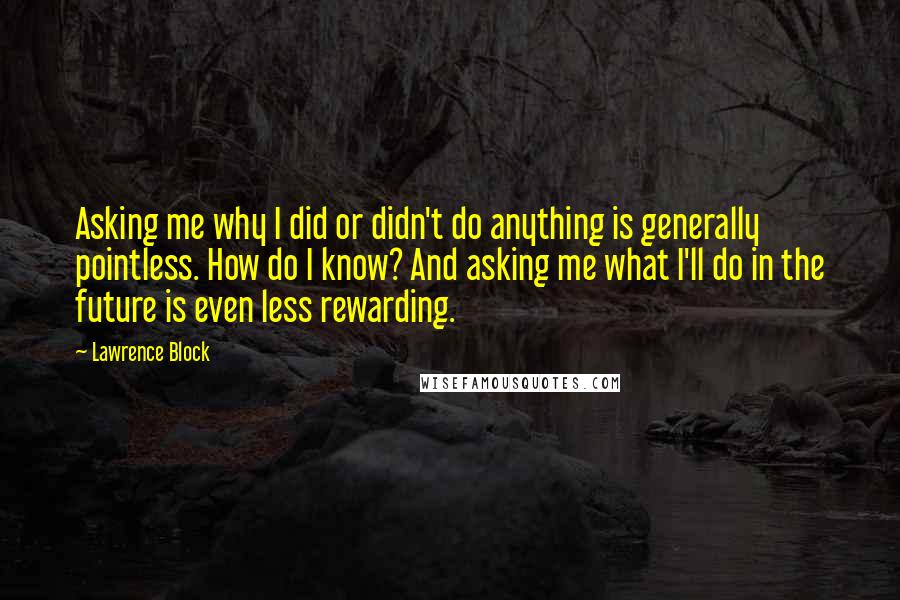 Lawrence Block Quotes: Asking me why I did or didn't do anything is generally pointless. How do I know? And asking me what I'll do in the future is even less rewarding.