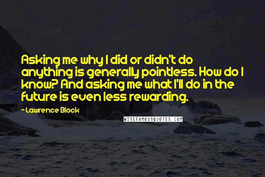 Lawrence Block Quotes: Asking me why I did or didn't do anything is generally pointless. How do I know? And asking me what I'll do in the future is even less rewarding.