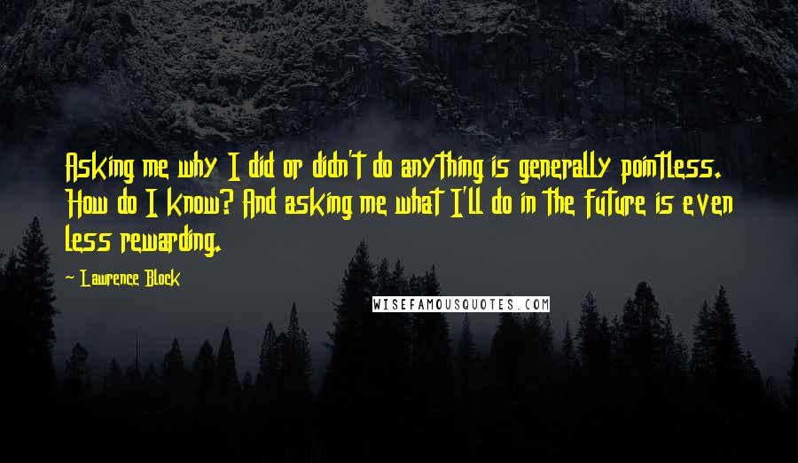 Lawrence Block Quotes: Asking me why I did or didn't do anything is generally pointless. How do I know? And asking me what I'll do in the future is even less rewarding.