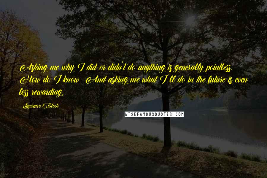 Lawrence Block Quotes: Asking me why I did or didn't do anything is generally pointless. How do I know? And asking me what I'll do in the future is even less rewarding.