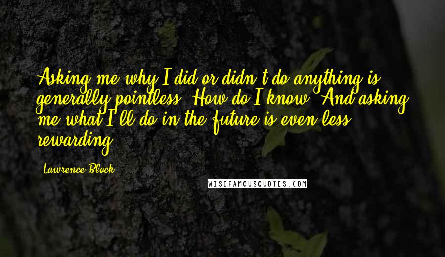 Lawrence Block Quotes: Asking me why I did or didn't do anything is generally pointless. How do I know? And asking me what I'll do in the future is even less rewarding.