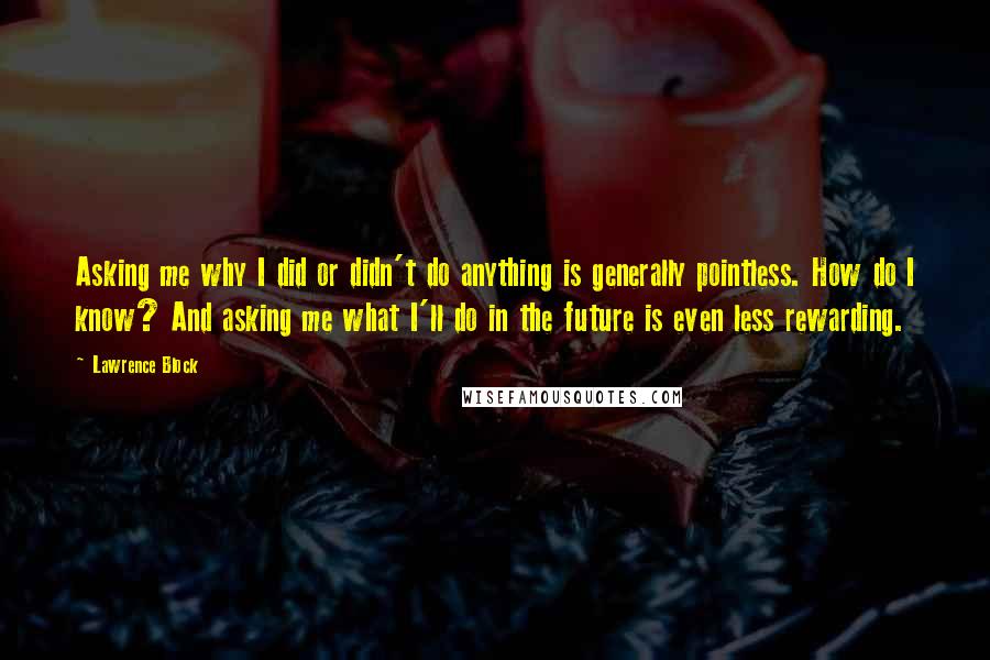 Lawrence Block Quotes: Asking me why I did or didn't do anything is generally pointless. How do I know? And asking me what I'll do in the future is even less rewarding.