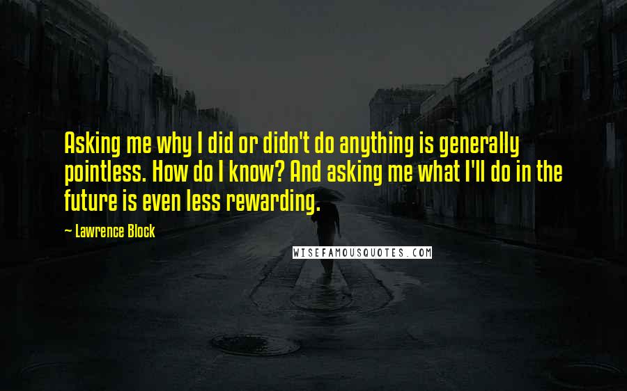 Lawrence Block Quotes: Asking me why I did or didn't do anything is generally pointless. How do I know? And asking me what I'll do in the future is even less rewarding.