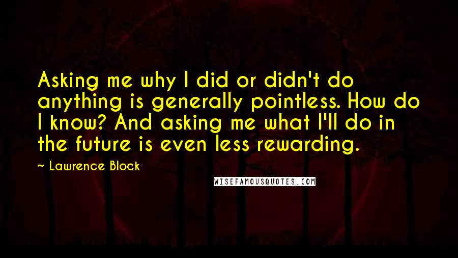 Lawrence Block Quotes: Asking me why I did or didn't do anything is generally pointless. How do I know? And asking me what I'll do in the future is even less rewarding.