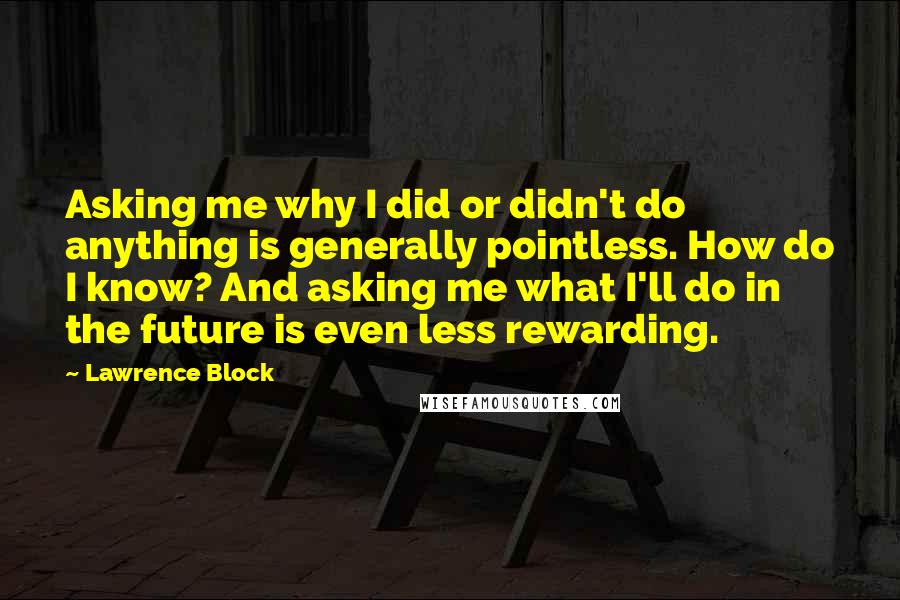 Lawrence Block Quotes: Asking me why I did or didn't do anything is generally pointless. How do I know? And asking me what I'll do in the future is even less rewarding.