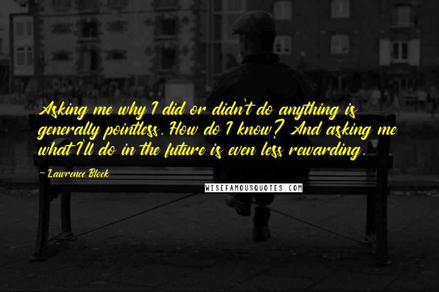 Lawrence Block Quotes: Asking me why I did or didn't do anything is generally pointless. How do I know? And asking me what I'll do in the future is even less rewarding.