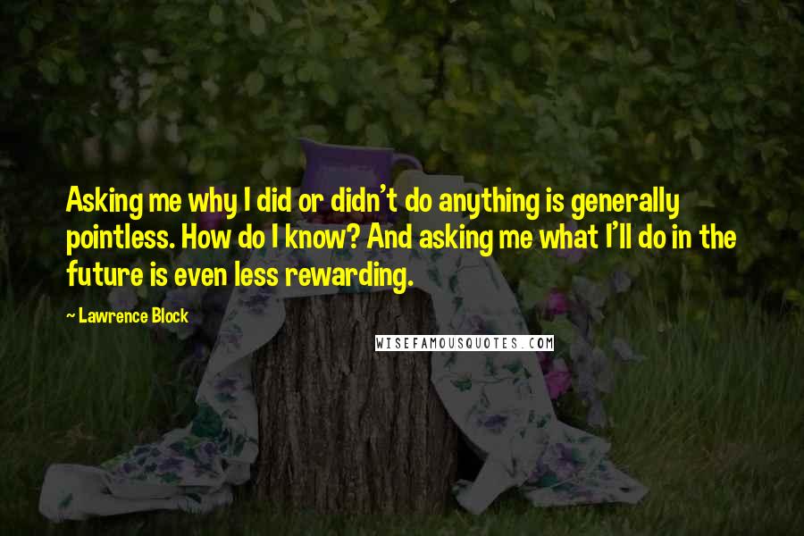 Lawrence Block Quotes: Asking me why I did or didn't do anything is generally pointless. How do I know? And asking me what I'll do in the future is even less rewarding.