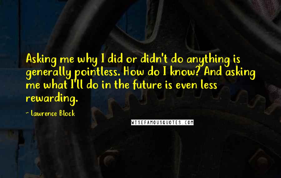 Lawrence Block Quotes: Asking me why I did or didn't do anything is generally pointless. How do I know? And asking me what I'll do in the future is even less rewarding.