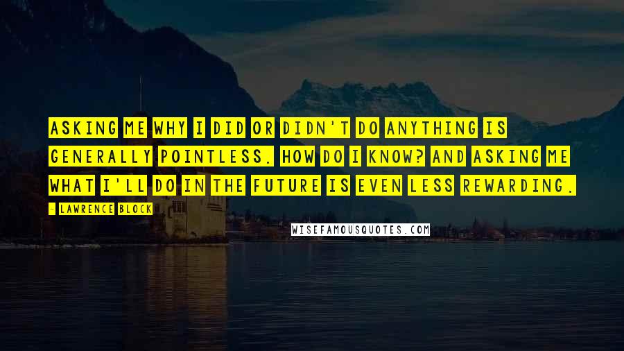 Lawrence Block Quotes: Asking me why I did or didn't do anything is generally pointless. How do I know? And asking me what I'll do in the future is even less rewarding.