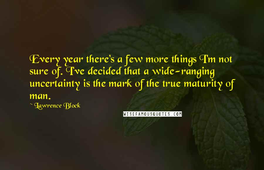 Lawrence Block Quotes: Every year there's a few more things I'm not sure of. I've decided that a wide-ranging uncertainty is the mark of the true maturity of man.