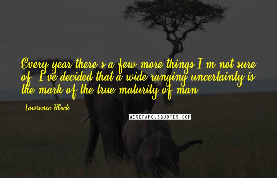 Lawrence Block Quotes: Every year there's a few more things I'm not sure of. I've decided that a wide-ranging uncertainty is the mark of the true maturity of man.