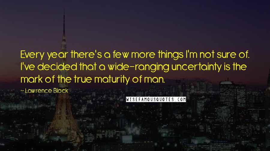 Lawrence Block Quotes: Every year there's a few more things I'm not sure of. I've decided that a wide-ranging uncertainty is the mark of the true maturity of man.