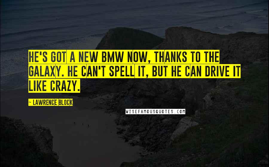 Lawrence Block Quotes: He's got a new BMW now, thanks to the Galaxy. He can't spell it, but he can drive it like crazy.