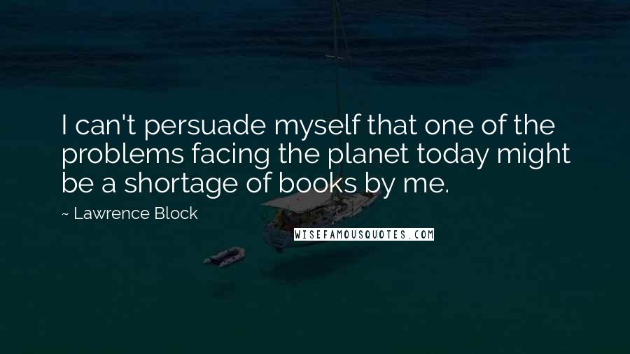 Lawrence Block Quotes: I can't persuade myself that one of the problems facing the planet today might be a shortage of books by me.