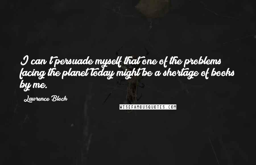 Lawrence Block Quotes: I can't persuade myself that one of the problems facing the planet today might be a shortage of books by me.