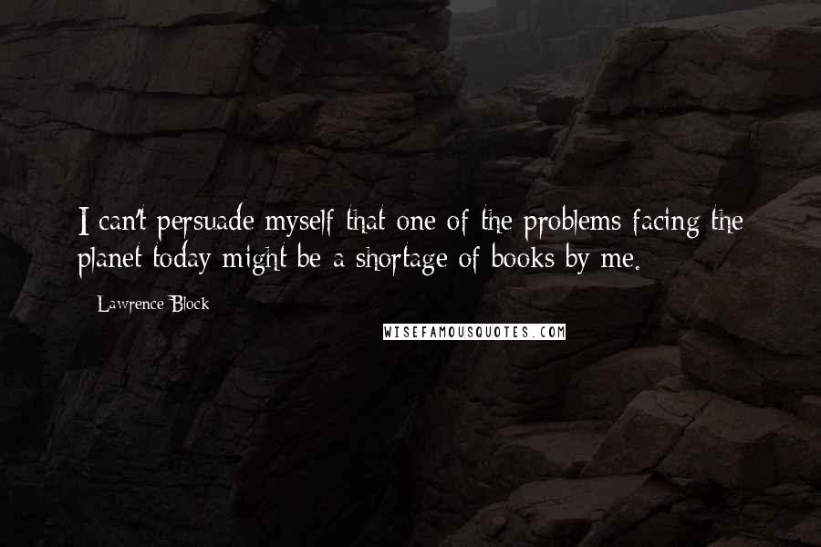 Lawrence Block Quotes: I can't persuade myself that one of the problems facing the planet today might be a shortage of books by me.