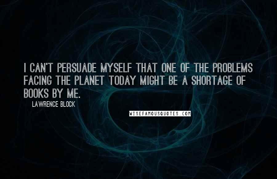 Lawrence Block Quotes: I can't persuade myself that one of the problems facing the planet today might be a shortage of books by me.