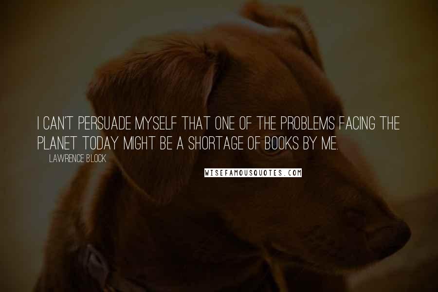 Lawrence Block Quotes: I can't persuade myself that one of the problems facing the planet today might be a shortage of books by me.