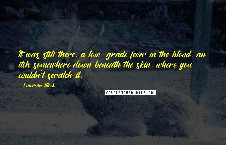 Lawrence Block Quotes: It was still there, a low-grade fever in the blood, an itch somewhere down beneath the skin, where you couldn't scratch it.