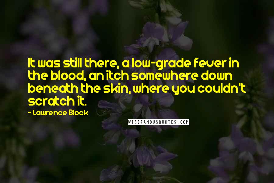 Lawrence Block Quotes: It was still there, a low-grade fever in the blood, an itch somewhere down beneath the skin, where you couldn't scratch it.