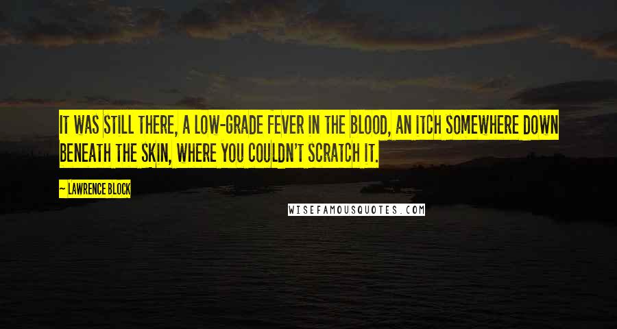 Lawrence Block Quotes: It was still there, a low-grade fever in the blood, an itch somewhere down beneath the skin, where you couldn't scratch it.