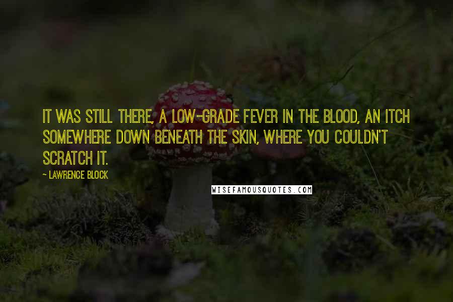 Lawrence Block Quotes: It was still there, a low-grade fever in the blood, an itch somewhere down beneath the skin, where you couldn't scratch it.