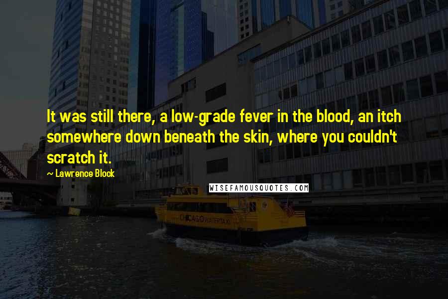 Lawrence Block Quotes: It was still there, a low-grade fever in the blood, an itch somewhere down beneath the skin, where you couldn't scratch it.