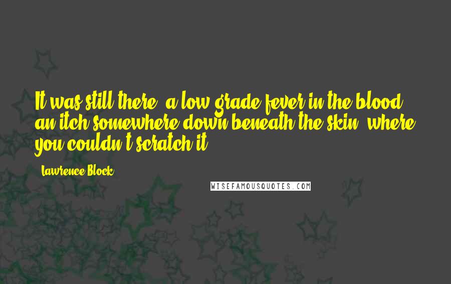 Lawrence Block Quotes: It was still there, a low-grade fever in the blood, an itch somewhere down beneath the skin, where you couldn't scratch it.