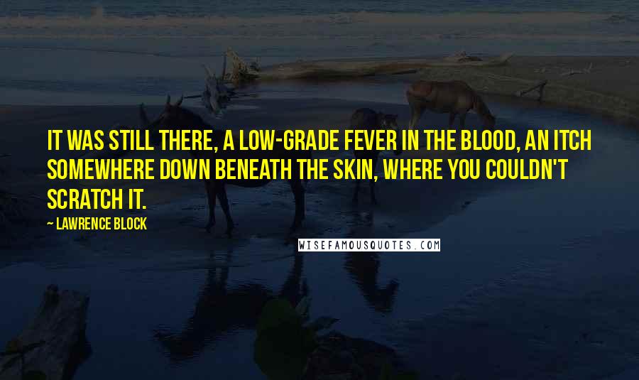 Lawrence Block Quotes: It was still there, a low-grade fever in the blood, an itch somewhere down beneath the skin, where you couldn't scratch it.